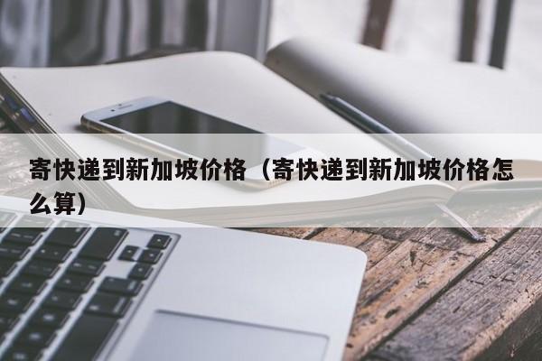 寄快递到新加坡价格（寄快递到新加坡价格怎么算）