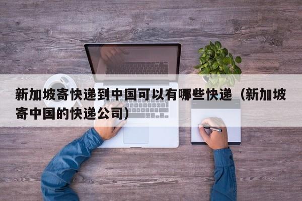 新加坡寄快递到中国可以有哪些快递（新加坡寄中国的快递公司）