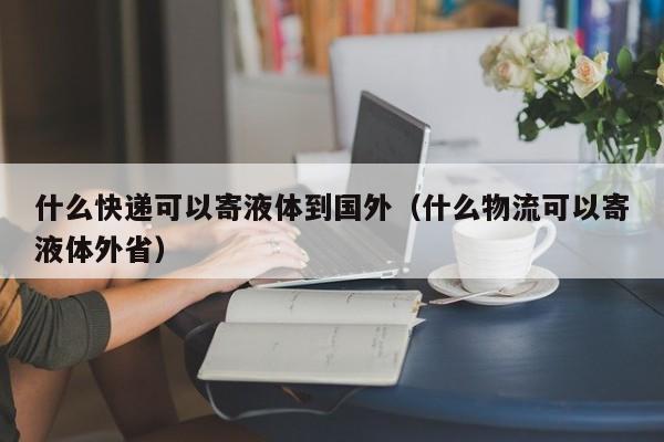 什么快递可以寄液体到国外（什么物流可以寄液体外省）