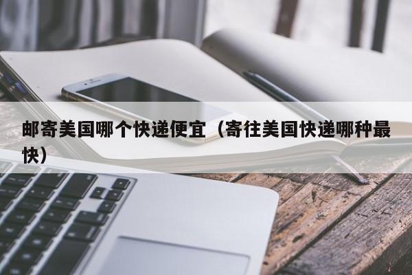 邮寄美国哪个快递便宜（寄往美国快递哪种最快）