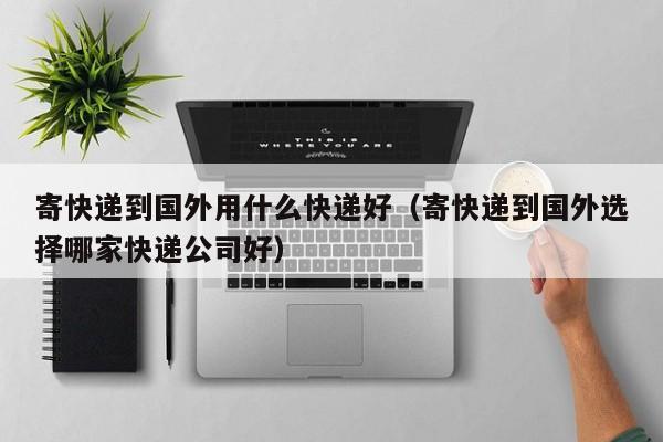 寄快递到国外用什么快递好（寄快递到国外选择哪家快递公司好）