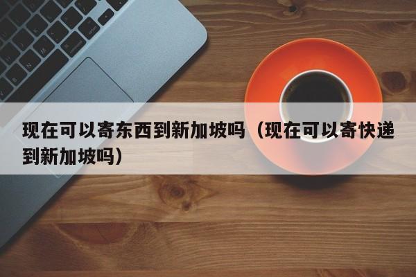 现在可以寄东西到新加坡吗（现在可以寄快递到新加坡吗）
