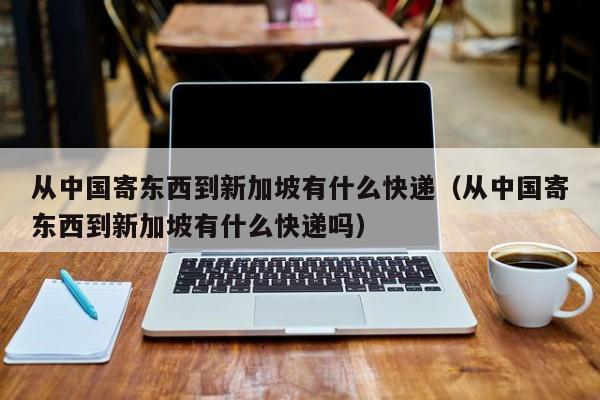 从中国寄东西到新加坡有什么快递（从中国寄东西到新加坡有什么快递吗）