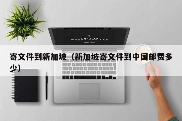 寄文件到新加坡（新加坡寄文件到中国邮费多少）