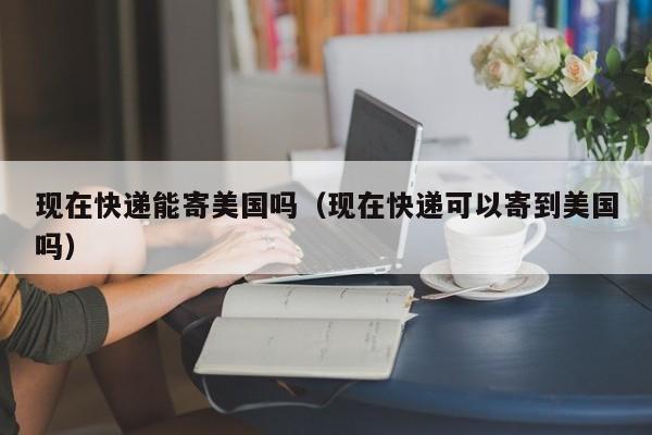 现在快递能寄美国吗（现在快递可以寄到美国吗）