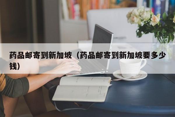 药品邮寄到新加坡（药品邮寄到新加坡要多少钱）