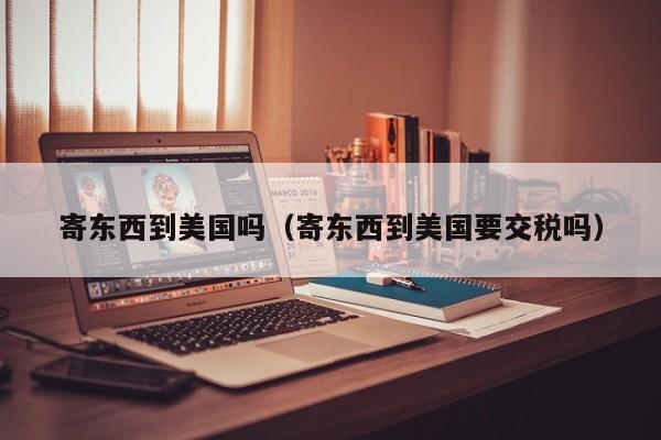 寄东西到美国吗（寄东西到美国要交税吗）