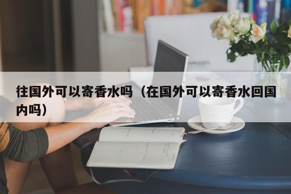 往国外可以寄香水吗（在国外可以寄香水回国内吗）