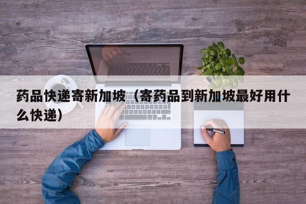 药品快递寄新加坡（寄药品到新加坡最好用什么快递）