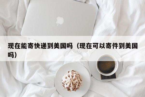 现在能寄快递到美国吗（现在可以寄件到美国吗）