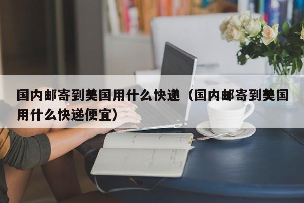 国内邮寄到美国用什么快递（国内邮寄到美国用什么快递便宜）