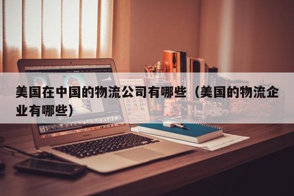 美国在中国的物流公司有哪些（美国的物流企业有哪些）