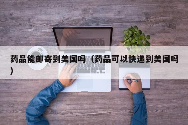 药品能邮寄到美国吗（药品可以快递到美国吗）