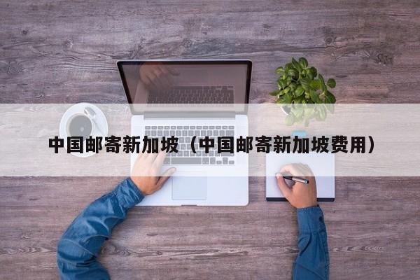 中国邮寄新加坡（中国邮寄新加坡费用）