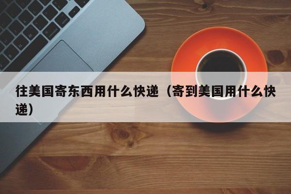 往美国寄东西用什么快递（寄到美国用什么快递）