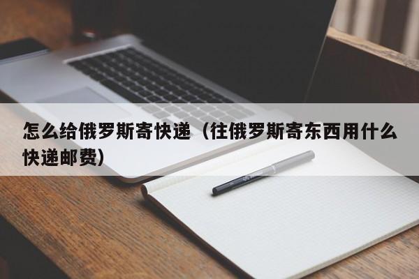 怎么给俄罗斯寄快递（往俄罗斯寄东西用什么快递邮费）