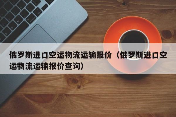 俄罗斯进口空运物流运输报价（俄罗斯进口空运物流运输报价查询）