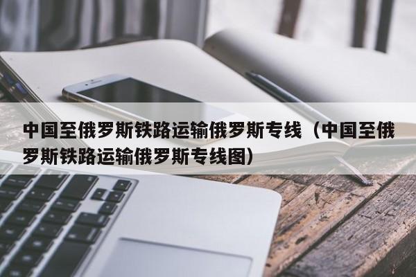 中国至俄罗斯铁路运输俄罗斯专线（中国至俄罗斯铁路运输俄罗斯专线图）