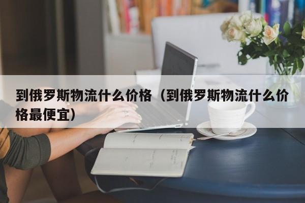 到俄罗斯物流什么价格（到俄罗斯物流什么价格最便宜）