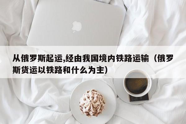 从俄罗斯起运,经由我国境内铁路运输（俄罗斯货运以铁路和什么为主）