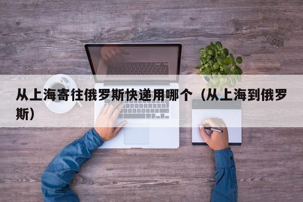 从上海寄往俄罗斯快递用哪个（从上海到俄罗斯）