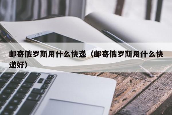 邮寄俄罗斯用什么快递（邮寄俄罗斯用什么快递好）