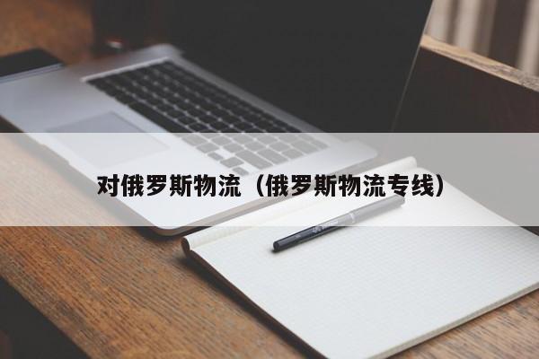 对俄罗斯物流（俄罗斯物流专线）