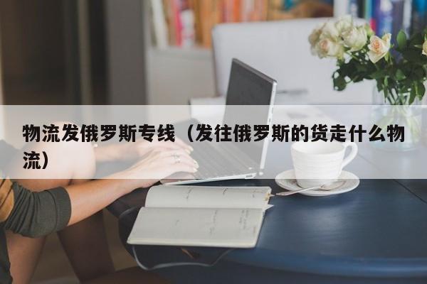 物流发俄罗斯专线（发往俄罗斯的货走什么物流）