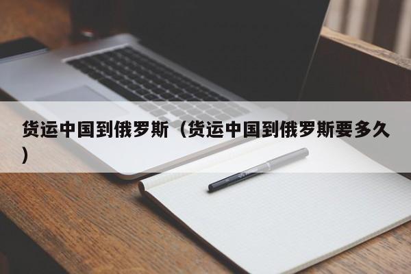 货运中国到俄罗斯（货运中国到俄罗斯要多久）