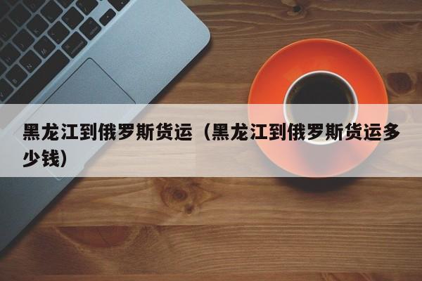 黑龙江到俄罗斯货运（黑龙江到俄罗斯货运多少钱）