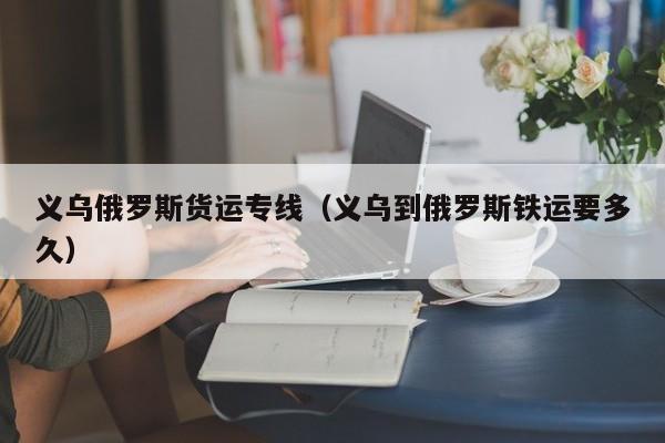 义乌俄罗斯货运专线（义乌到俄罗斯铁运要多久）