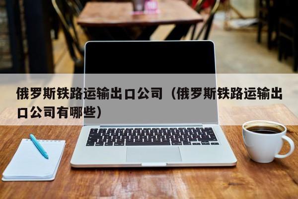 俄罗斯铁路运输出口公司（俄罗斯铁路运输出口公司有哪些）