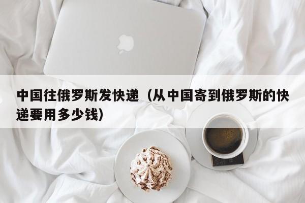 中国往俄罗斯发快递（从中国寄到俄罗斯的快递要用多少钱）