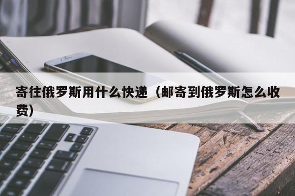 寄往俄罗斯用什么快递（邮寄到俄罗斯怎么收费）