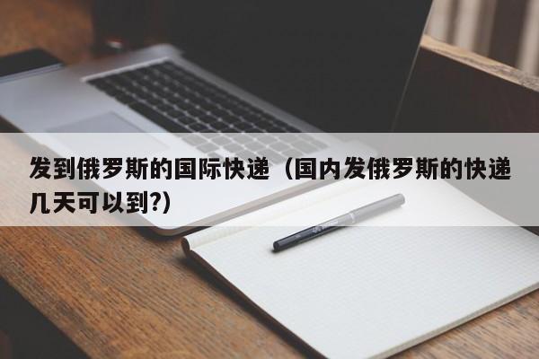 发到俄罗斯的国际快递（国内发俄罗斯的快递几天可以到?）