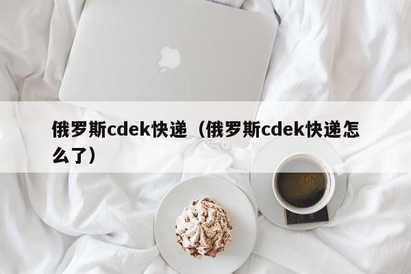 俄罗斯cdek快递（俄罗斯cdek快递怎么了）