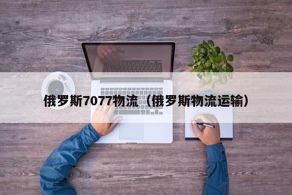 俄罗斯7077物流（俄罗斯物流运输）