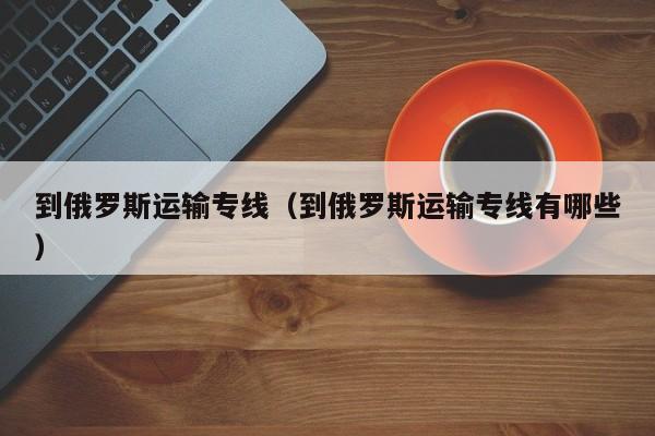 到俄罗斯运输专线（到俄罗斯运输专线有哪些）