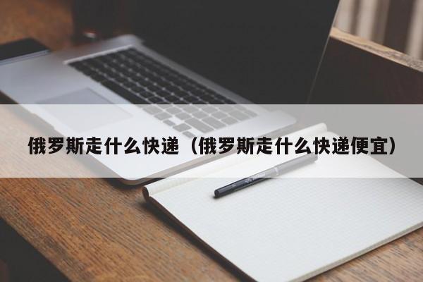 俄罗斯走什么快递（俄罗斯走什么快递便宜）