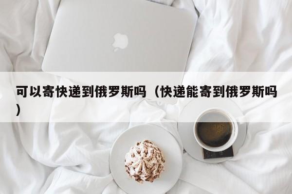 可以寄快递到俄罗斯吗（快递能寄到俄罗斯吗）