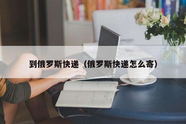 到俄罗斯快递（俄罗斯快递怎么寄）