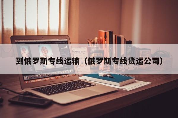 到俄罗斯专线运输（俄罗斯专线货运公司）