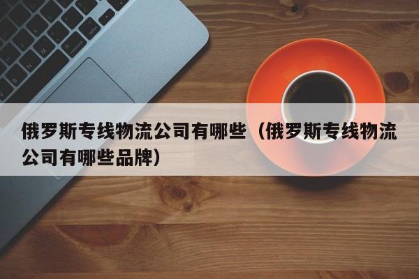 俄罗斯专线物流公司有哪些（俄罗斯专线物流公司有哪些品牌）