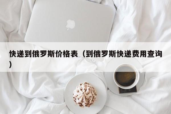 快递到俄罗斯价格表（到俄罗斯快递费用查询）