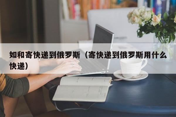 如和寄快递到俄罗斯（寄快递到俄罗斯用什么快递）