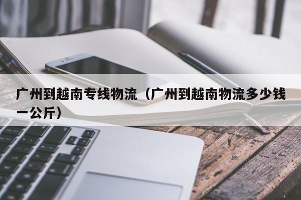 广州到越南专线物流（广州到越南物流多少钱一公斤）