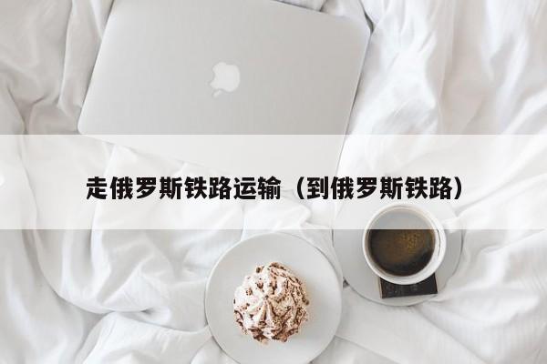 走俄罗斯铁路运输（到俄罗斯铁路）