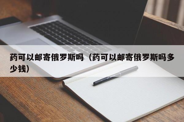 药可以邮寄俄罗斯吗（药可以邮寄俄罗斯吗多少钱）