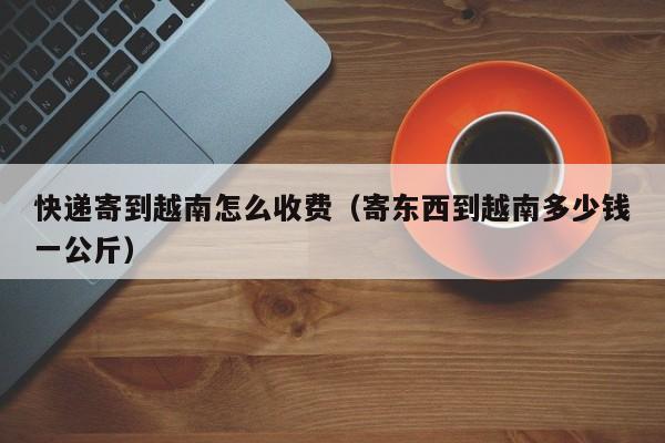 快递寄到越南怎么收费（寄东西到越南多少钱一公斤）