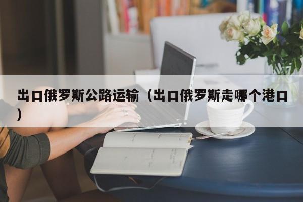 出口俄罗斯公路运输（出口俄罗斯走哪个港口）